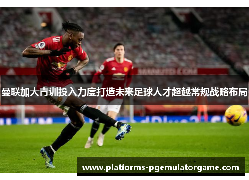 曼联加大青训投入力度打造未来足球人才超越常规战略布局