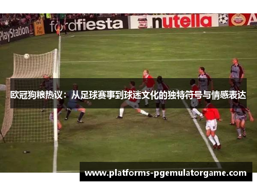 欧冠狗粮热议：从足球赛事到球迷文化的独特符号与情感表达