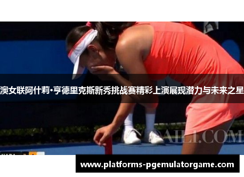 澳女联阿什莉·亨德里克斯新秀挑战赛精彩上演展现潜力与未来之星