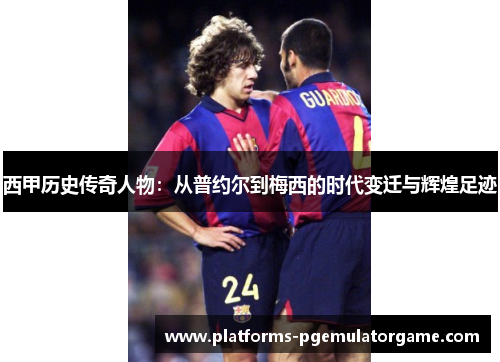 西甲历史传奇人物：从普约尔到梅西的时代变迁与辉煌足迹