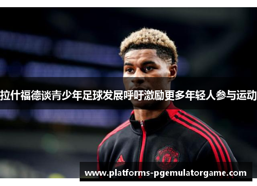 拉什福德谈青少年足球发展呼吁激励更多年轻人参与运动