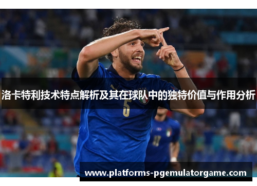 洛卡特利技术特点解析及其在球队中的独特价值与作用分析