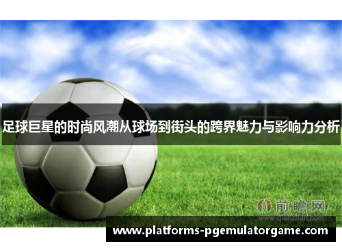 足球巨星的时尚风潮从球场到街头的跨界魅力与影响力分析 足球巨星的时尚风潮从球场到街头的跨界魅力与影响力分析