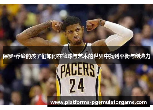 保罗·乔治的孩子们如何在篮球与艺术的世界中找到平衡与创造力