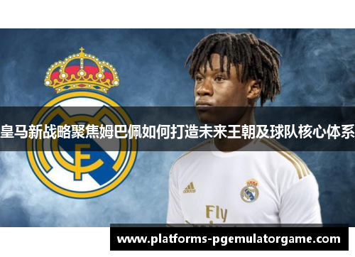 皇马新战略聚焦姆巴佩如何打造未来王朝及球队核心体系
