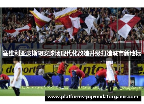 塞维利亚皮斯胡安球场现代化改造升级打造城市新地标