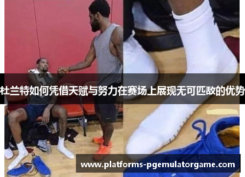 杜兰特如何凭借天赋与努力在赛场上展现无可匹敌的优势 杜兰特如何凭借天赋与努力在赛场上展现无可匹敌的优势