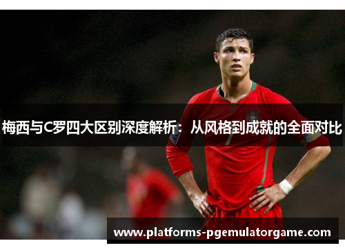 梅西与C罗四大区别深度解析：从风格到成就的全面对比