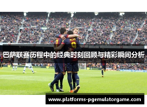 巴萨联赛历程中的经典时刻回顾与精彩瞬间分析