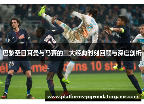 巴黎圣日耳曼与马赛的三大经典时刻回顾与深度剖析