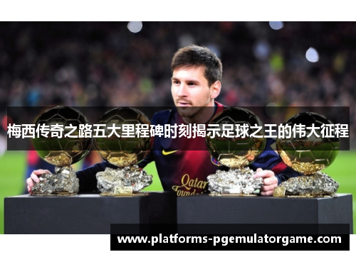 梅西传奇之路五大里程碑时刻揭示足球之王的伟大征程