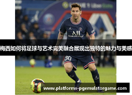 梅西如何将足球与艺术完美融合展现出独特的魅力与美感