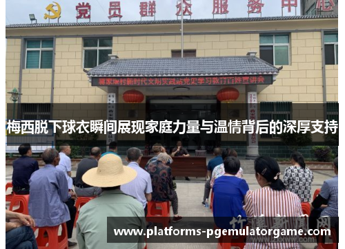 梅西脱下球衣瞬间展现家庭力量与温情背后的深厚支持