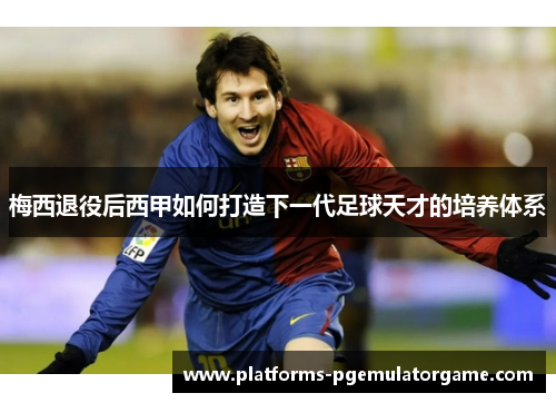 梅西退役后西甲如何打造下一代足球天才的培养体系 梅西退役后西甲如何打造下一代足球天才的培养体系