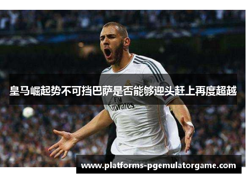 皇马崛起势不可挡巴萨是否能够迎头赶上再度超越