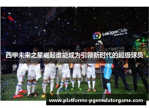 西甲未来之星崛起谁能成为引领新时代的超级球员
