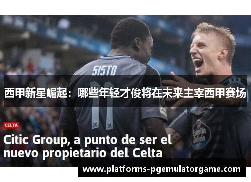 西甲新星崛起：哪些年轻才俊将在未来主宰西甲赛场