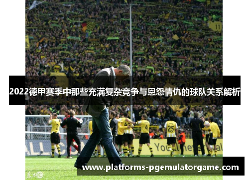2022德甲赛季中那些充满复杂竞争与恩怨情仇的球队关系解析