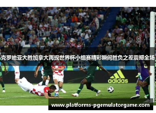 克罗地亚大胜加拿大再现世界杯小组赛精彩瞬间胜负之差震撼全场