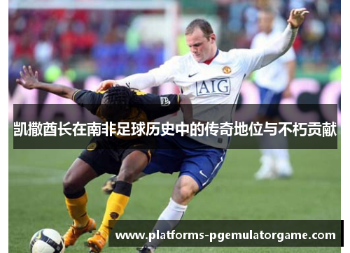 凯撒酋长在南非足球历史中的传奇地位与不朽贡献