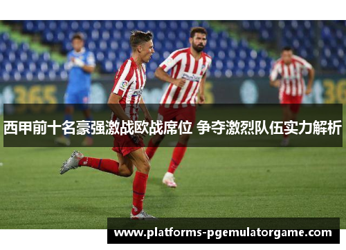 西甲前十名豪强激战欧战席位 争夺激烈队伍实力解析