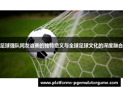 足球强队间友谊赛的独特意义与全球足球文化的深度融合