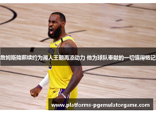 詹姆斯降薪续约为湖人王朝再添动力 他为球队奉献的一切值得铭记