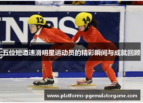 五位短道速滑明星运动员的精彩瞬间与成就回顾