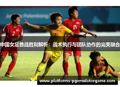 中国女足首战胜利解析：战术执行与团队协作的完美融合