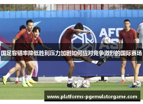 国足容错率降低胜利压力加剧如何应对竞争激烈的国际赛场