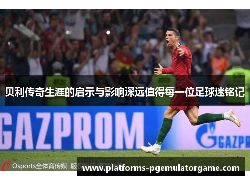 贝利传奇生涯的启示与影响深远值得每一位足球迷铭记