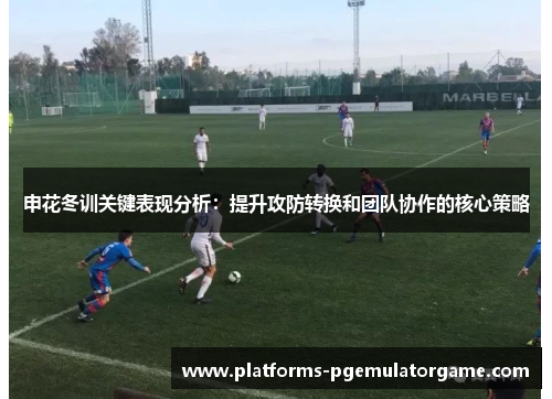 申花冬训关键表现分析：提升攻防转换和团队协作的核心策略