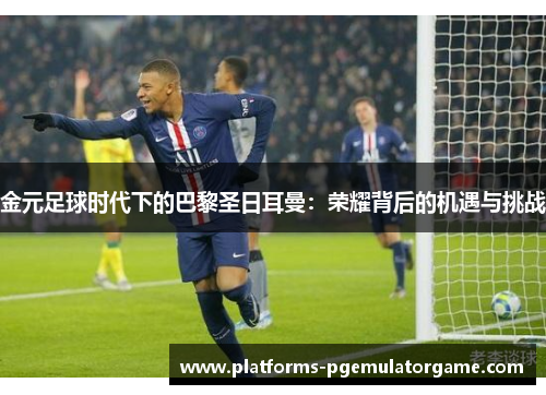 金元足球时代下的巴黎圣日耳曼：荣耀背后的机遇与挑战