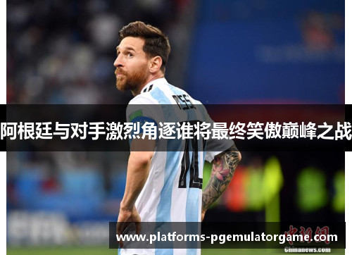 阿根廷与对手激烈角逐谁将最终笑傲巅峰之战
