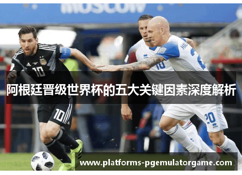 阿根廷晋级世界杯的五大关键因素深度解析