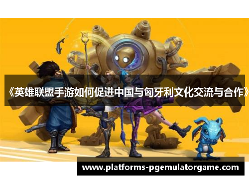 《英雄联盟手游如何促进中国与匈牙利文化交流与合作》