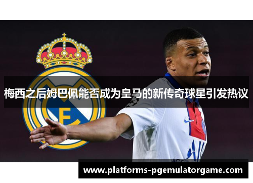 梅西之后姆巴佩能否成为皇马的新传奇球星引发热议