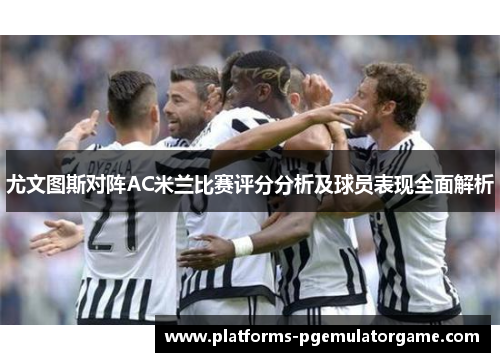 尤文图斯对阵AC米兰比赛评分分析及球员表现全面解析