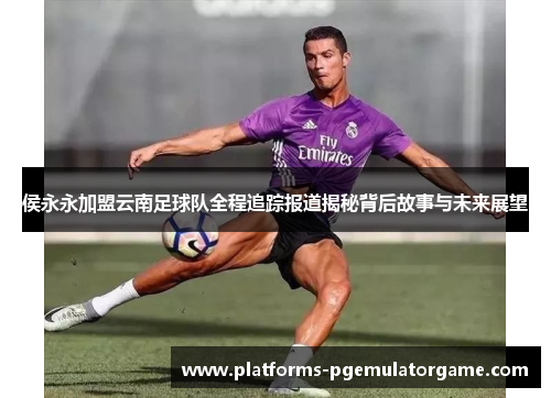 侯永永加盟云南足球队全程追踪报道揭秘背后故事与未来展望