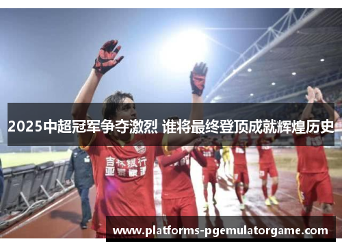 2025中超冠军争夺激烈 谁将最终登顶成就辉煌历史