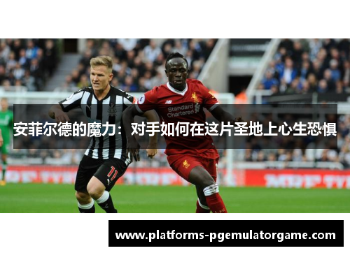 安菲尔德的魔力：对手如何在这片圣地上心生恐惧