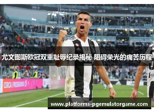 尤文图斯欧冠双重耻辱纪录揭秘 阻碍荣光的痛苦历程