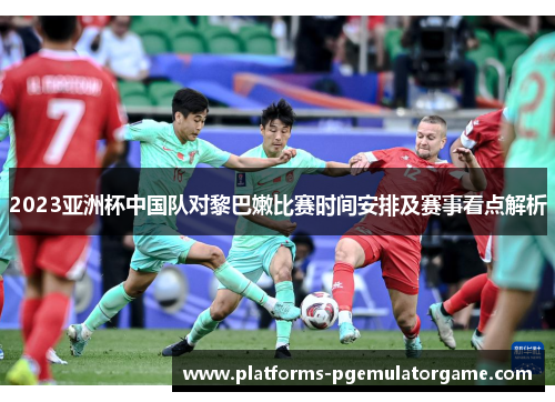 2023亚洲杯中国队对黎巴嫩比赛时间安排及赛事看点解析