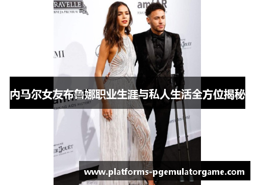 内马尔女友布鲁娜职业生涯与私人生活全方位揭秘