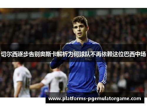 切尔西逐步告别奥斯卡解析为何球队不再依赖这位巴西中场