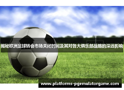 揭秘欧洲足球转会市场关闭时间及其对各大俱乐部战略的深远影响