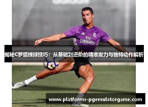 揭秘C罗弧线球技巧：从基础到进阶的精准发力与独特动作解析