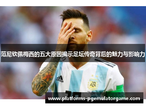 范尼钦佩梅西的五大原因揭示足坛传奇背后的魅力与影响力