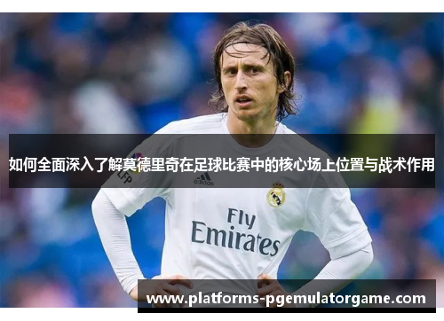 如何全面深入了解莫德里奇在足球比赛中的核心场上位置与战术作用
