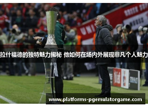 拉什福德的独特魅力揭秘 他如何在场内外展现非凡个人魅力